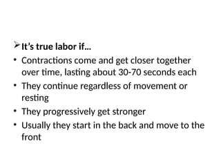 It’s true labor if…
• Contractions come and get closer together
over time, lasting about 30-70 seconds each
• They continue regardless of movement or
resting
• They progressively get stronger
• Usually they start in the back and move to the
front
 
