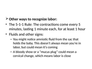 Other ways to recognize labor:
• The 5-1-1 Rule: The contractions come every 5
minutes, lasting 1 minute each, for at least 1 hour
• Fluids and other signs:
– You might notice amniotic fluid from the sac that
holds the baby. This doesn’t always mean you’re in
labor, but could mean it’s coming
– A bloody show or a “mucus plug” could mean a
cervical change, which means labor is close
 