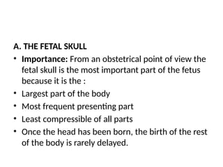 A. THE FETAL SKULL
• Importance: From an obstetrical point of view the
fetal skull is the most important part of the fetus
because it is the :
• Largest part of the body
• Most frequent presenting part
• Least compressible of all parts
• Once the head has been born, the birth of the rest
of the body is rarely delayed.
 