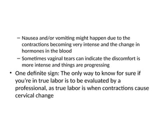 – Nausea and/or vomiting might happen due to the
contractions becoming very intense and the change in
hormones in the blood
– Sometimes vaginal tears can indicate the discomfort is
more intense and things are progressing
• One definite sign: The only way to know for sure if
you’re in true labor is to be evaluated by a
professional, as true labor is when contractions cause
cervical change
 
