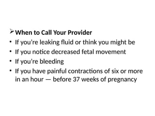 When to Call Your Provider
• If you’re leaking fluid or think you might be
• If you notice decreased fetal movement
• If you’re bleeding
• If you have painful contractions of six or more
in an hour — before 37 weeks of pregnancy
 
