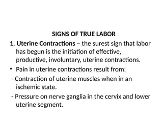 SIGNS OF TRUE LABOR
1. Uterine Contractions – the surest sign that labor
has begun is the initiation of effective,
productive, involuntary, uterine contractions.
• Pain in uterine contractions result from:
- Contraction of uterine muscles when in an
ischemic state.
- Pressure on nerve ganglia in the cervix and lower
uterine segment.
 