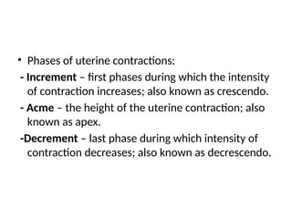 • Phases of uterine contractions:
- Increment – first phases during which the intensity
of contraction increases; also known as crescendo.
- Acme – the height of the uterine contraction; also
known as apex.
-Decrement – last phase during which intensity of
contraction decreases; also known as decrescendo.
 
