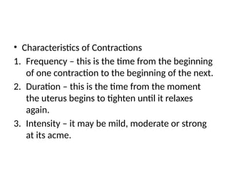 • Characteristics of Contractions
1. Frequency – this is the time from the beginning
of one contraction to the beginning of the next.
2. Duration – this is the time from the moment
the uterus begins to tighten until it relaxes
again.
3. Intensity – it may be mild, moderate or strong
at its acme.
 