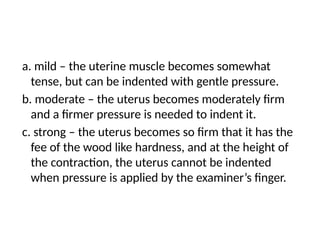 a. mild – the uterine muscle becomes somewhat
tense, but can be indented with gentle pressure.
b. moderate – the uterus becomes moderately firm
and a firmer pressure is needed to indent it.
c. strong – the uterus becomes so firm that it has the
fee of the wood like hardness, and at the height of
the contraction, the uterus cannot be indented
when pressure is applied by the examiner’s finger.
 
