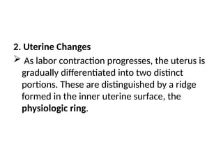 2. Uterine Changes
 As labor contraction progresses, the uterus is
gradually differentiated into two distinct
portions. These are distinguished by a ridge
formed in the inner uterine surface, the
physiologic ring.
 