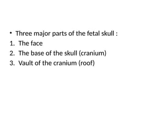 • Three major parts of the fetal skull :
1. The face
2. The base of the skull (cranium)
3. Vault of the cranium (roof)
 
