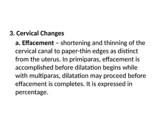 3. Cervical Changes
a. Effacement – shortening and thinning of the
cervical canal to paper-thin edges as distinct
from the uterus. In primiparas, effacement is
accomplished before dilatation begins while
with multiparas, dilatation may proceed before
effacement is completes. It is expressed in
percentage.
 