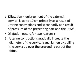 b. Dilatation – enlargement of the external
cervical is up to 10 cm primarily as a result of
uterine contractions and secondarily as a result
of pressure of the presenting part and the BOW.
• Dilatation occurs for two reasons :
1. Uterine contractions gradually increase the
diameter of the cervical canal lumen by pulling
the cervix up over the presenting part of the
fetus.
 