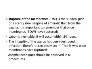 5. Rupture of the membranes – this is the sudden gush
or a scanty slow seeping of amniotic fluid from the
vagina. It is important to remember that once
membranes (BOW) have ruptured:
• Labor is inevitable. It will occur within 24 hours.
• The integrity of the uterus has been destroyed.
Infection, therefore, can easily set in. That is why once
membranes have ruptured:
- Aseptic techniques should be observed in all
procedures.
 