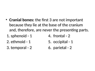 • Cranial bones: the first 3 are not important
because they lie at the base of the cranium
and, therefore, are never the presenting parts.
1. sphenoid - 1 4. frontal - 2
2. ethmoid - 1 5. occipital - 1
3. temporal - 2 6. parietal - 2
 