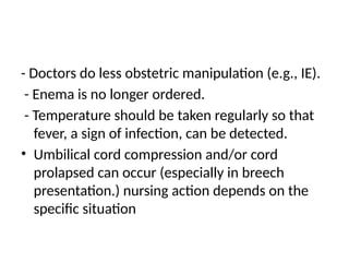 - Doctors do less obstetric manipulation (e.g., IE).
- Enema is no longer ordered.
- Temperature should be taken regularly so that
fever, a sign of infection, can be detected.
• Umbilical cord compression and/or cord
prolapsed can occur (especially in breech
presentation.) nursing action depends on the
specific situation
 
