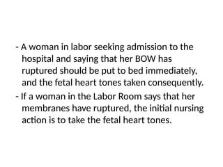 - A woman in labor seeking admission to the
hospital and saying that her BOW has
ruptured should be put to bed immediately,
and the fetal heart tones taken consequently.
- If a woman in the Labor Room says that her
membranes have ruptured, the initial nursing
action is to take the fetal heart tones.
 