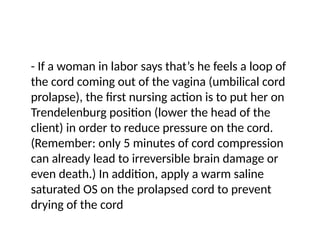 - If a woman in labor says that’s he feels a loop of
the cord coming out of the vagina (umbilical cord
prolapse), the first nursing action is to put her on
Trendelenburg position (lower the head of the
client) in order to reduce pressure on the cord.
(Remember: only 5 minutes of cord compression
can already lead to irreversible brain damage or
even death.) In addition, apply a warm saline
saturated OS on the prolapsed cord to prevent
drying of the cord
 