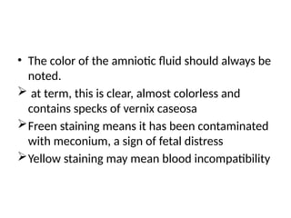 • The color of the amniotic fluid should always be
noted.
 at term, this is clear, almost colorless and
contains specks of vernix caseosa
Freen staining means it has been contaminated
with meconium, a sign of fetal distress
Yellow staining may mean blood incompatibility
 