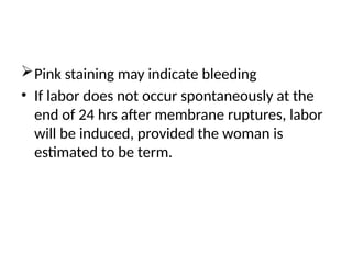 Pink staining may indicate bleeding
• If labor does not occur spontaneously at the
end of 24 hrs after membrane ruptures, labor
will be induced, provided the woman is
estimated to be term.
 