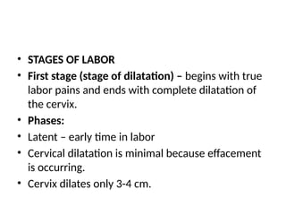 • STAGES OF LABOR
• First stage (stage of dilatation) – begins with true
labor pains and ends with complete dilatation of
the cervix.
• Phases:
• Latent – early time in labor
• Cervical dilatation is minimal because effacement
is occurring.
• Cervix dilates only 3-4 cm.
 