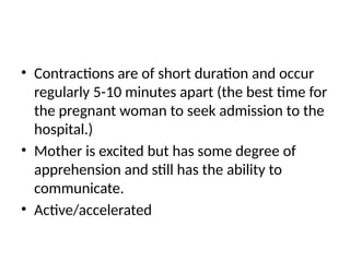 • Contractions are of short duration and occur
regularly 5-10 minutes apart (the best time for
the pregnant woman to seek admission to the
hospital.)
• Mother is excited but has some degree of
apprehension and still has the ability to
communicate.
• Active/accelerated
 