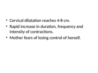 • Cervical dilatation reaches 4-8 cm.
• Rapid increase in duration, frequency and
intensity of contractions.
• Mother fears of losing control of herself.
 