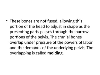 • These bones are not fused, allowing this
portion of the head to adjust in shape as the
presenting parts passes through the narrow
portions of the pelvis. The cranial bones
overlap under pressure of the powers of labor
and the demands of the underlying pelvis. The
overlapping is called molding.
 