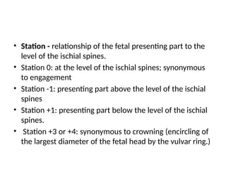 • Station - relationship of the fetal presenting part to the
level of the ischial spines.
• Station 0: at the level of the ischial spines; synonymous
to engagement
• Station -1: presenting part above the level of the ischial
spines
• Station +1: presenting part below the level of the ischial
spines.
• Station +3 or +4: synonymous to crowning (encircling of
the largest diameter of the fetal head by the vulvar ring.)
 