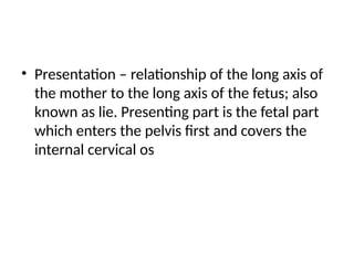 • Presentation – relationship of the long axis of
the mother to the long axis of the fetus; also
known as lie. Presenting part is the fetal part
which enters the pelvis first and covers the
internal cervical os
 