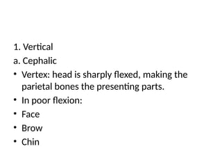 1. Vertical
a. Cephalic
• Vertex: head is sharply flexed, making the
parietal bones the presenting parts.
• In poor flexion:
• Face
• Brow
• Chin
 