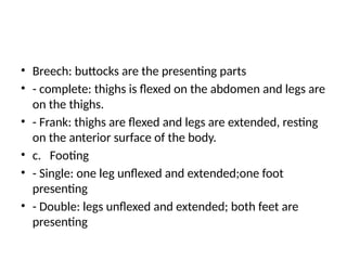 • Breech: buttocks are the presenting parts
• - complete: thighs is flexed on the abdomen and legs are
on the thighs.
• - Frank: thighs are flexed and legs are extended, resting
on the anterior surface of the body.
• c. Footing
• - Single: one leg unflexed and extended;one foot
presenting
• - Double: legs unflexed and extended; both feet are
presenting
 