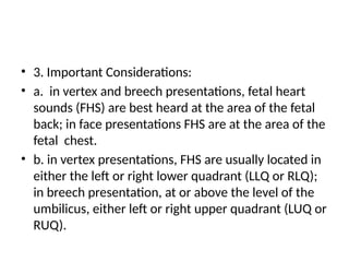 • 3. Important Considerations:
• a. in vertex and breech presentations, fetal heart
sounds (FHS) are best heard at the area of the fetal
back; in face presentations FHS are at the area of the
fetal chest.
• b. in vertex presentations, FHS are usually located in
either the left or right lower quadrant (LLQ or RLQ);
in breech presentation, at or above the level of the
umbilicus, either left or right upper quadrant (LUQ or
RUQ).
 