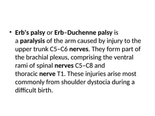 • Erb's palsy or Erb–Duchenne palsy is
a paralysis of the arm caused by injury to the
upper trunk C5–C6 nerves. They form part of
the brachial plexus, comprising the ventral
rami of spinal nerves C5–C8 and
thoracic nerve T1. These injuries arise most
commonly from shoulder dystocia during a
difficult birth.
 