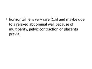 • horizontal lie is very rare (1%) and maybe due
to a relaxed abdominal wall because of
multiparity, pelvic contraction or placenta
previa.
 