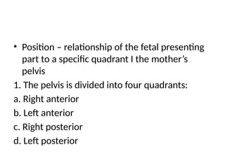 • Position – relationship of the fetal presenting
part to a specific quadrant I the mother’s
pelvis
1. The pelvis is divided into four quadrants:
a. Right anterior
b. Left anterior
c. Right posterior
d. Left posterior
 