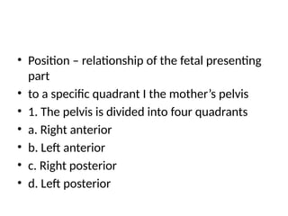 • Position – relationship of the fetal presenting
part
• to a specific quadrant I the mother’s pelvis
• 1. The pelvis is divided into four quadrants
• a. Right anterior
• b. Left anterior
• c. Right posterior
• d. Left posterior
 