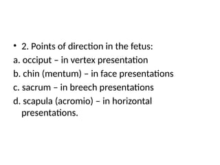 • 2. Points of direction in the fetus:
a. occiput – in vertex presentation
b. chin (mentum) – in face presentations
c. sacrum – in breech presentations
d. scapula (acromio) – in horizontal
presentations.
 