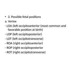 • 3. Possible fetal positions
a. Vertex
- LOA (left occipitoanterior (most common and
favorable position at birth)
- LOP (left occipitoposterior)
- LOT (left occipitotransverse)
- ROA (right occipitoanterior)
- ROP (right occipitoposterior
- ROT (right occipitotransverse)
 