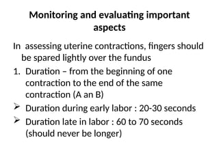 Monitoring and evaluating important
aspects
In assessing uterine contractions, fingers should
be spared lightly over the fundus
1. Duration – from the beginning of one
contraction to the end of the same
contraction (A an B)
 Duration during early labor : 20-30 seconds
 Duration late in labor : 60 to 70 seconds
(should never be longer)
 