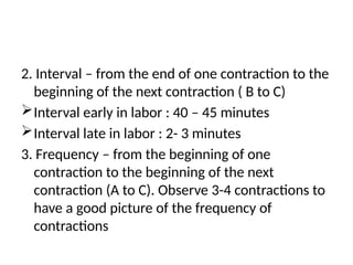 2. Interval – from the end of one contraction to the
beginning of the next contraction ( B to C)
Interval early in labor : 40 – 45 minutes
Interval late in labor : 2- 3 minutes
3. Frequency – from the beginning of one
contraction to the beginning of the next
contraction (A to C). Observe 3-4 contractions to
have a good picture of the frequency of
contractions
 