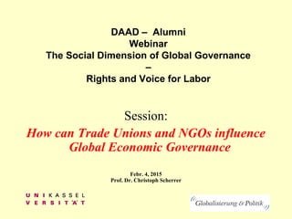 DAAD – Alumni
Webinar
The Social Dimension of Global Governance
–
Rights and Voice for Labor
Session:
How can Trade Unions and NGOs influence
Global Economic Governance
Febr. 4, 2015
Prof. Dr. Christoph Scherrer
 