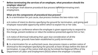 LABOR
LAW
ESSENTIALS
46
L
Before terminating the services of an employee, what procedure should the
employer observe?
An employer shall observe procedural due process before terminating one’s
employment.
What are the components of procedural due process?
A. In a termination for just cause, due process involves the two-notice rule:
a) A notice of intent to dismiss specifying the ground for termination, and giving said
employee reasonable opportunity within which to explain his or her side;
b) A hearing or conference where the employee is given opportunity to respond to
the charge, present evidence or rebut the evidence presented against him or her;
c) A notice of dismissal indicating that upon due consideration of all the
circumstances, grounds have been established to justify termination.
B. In a termination for an authorized cause, due process means a written notice of
dismissal to the employee specifying the grounds at least 30 days before the date of
termination. A copy of the notice shall also be furnished the Regional Office of the
Department of Labor and Employment (DOLE) where the employer is located.
 