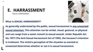 LABOR
LAW
ESSENTIALS
87
L
E. HARRASSMENT
SEXUAL HARRASSMENT
What is SEXUAL HARRASSMENT?
As generally understood by the public, sexual harassment is any unwanted
sexual attention. This attention can be verbal, visual, gestural, or physical
and can range from a sexist remark to sexual assault. Under Republic Act
No. 7877 (The Anti Sexual Harassment Act of 1995), the harasser’s intention
is irrelevant. The victim’s perception of the situation as wanted or
unwanted determines whether or not it is sexual harassment.
 
