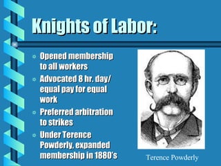Knights of Labor: Opened membership to all workers Advocated 8 hr. day/ equal pay for equal work Preferred arbitration to strikes Under Terence Powderly, expanded membership in 1880’s Terence Powderly 