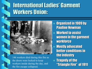 International Ladies’ Garment Workers Union: Organized in 1909 by Pauline Newman Worked to assist women in the garment workforce Mostly advocated better conditions in the industry Tragedy of the “Triangle Fire”  of 1911 146 workers died during this fire as the doors were locked to keep workers inside during the day, and the fire escape collapsed. 