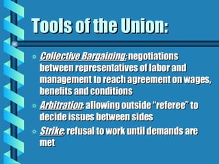 Tools of the Union: Collective Bargaining:  negotiations between representatives of labor and management to reach agreement on wages, benefits and conditions Arbitration : allowing outside “referee” to decide issues between sides Strike : refusal to work until demands are met 