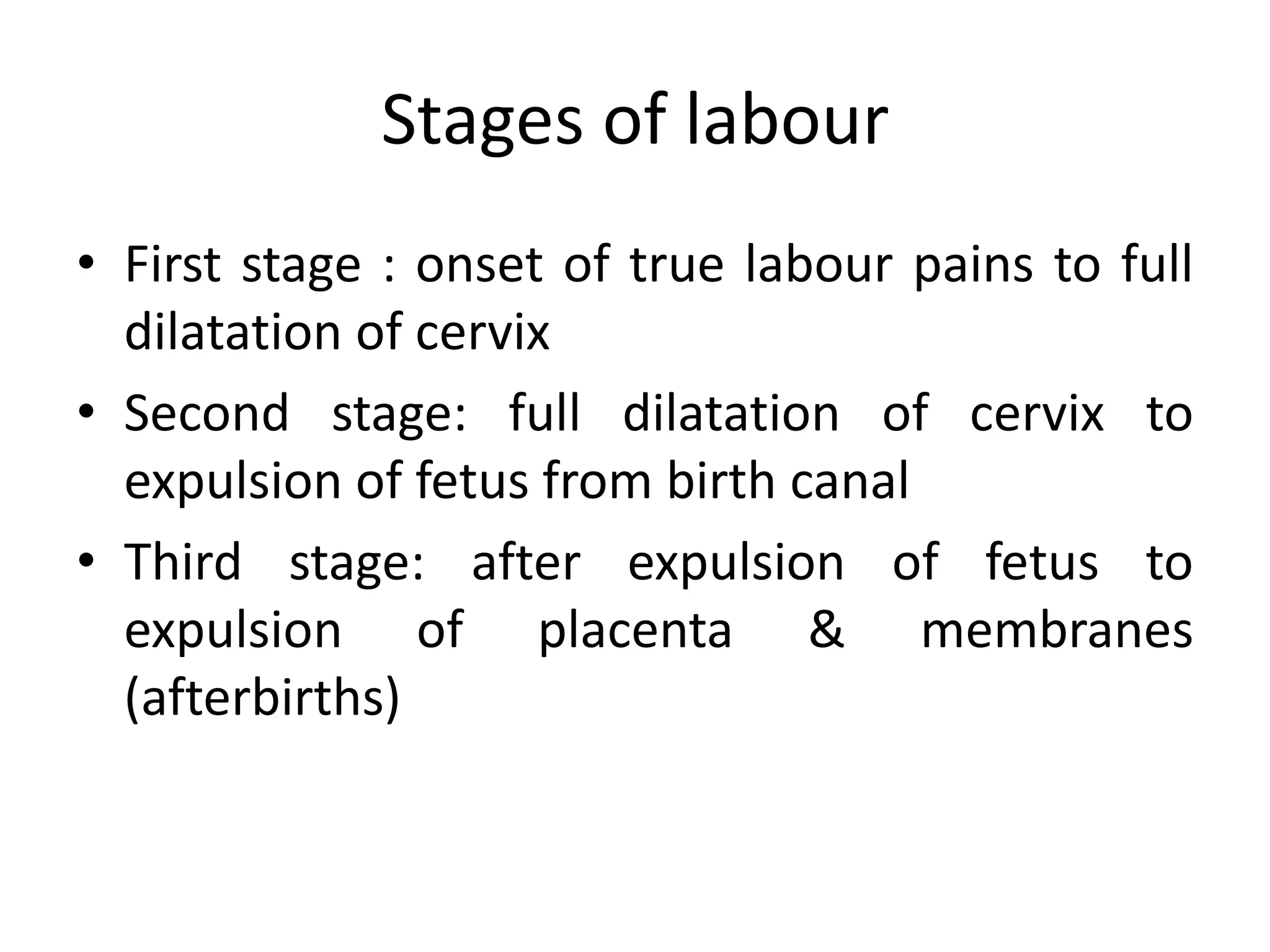 Stages of labour
• First stage : onset of true labour pains to full
dilatation of cervix
• Second stage: full dilatation of cervix to
expulsion of fetus from birth canal
• Third stage: after expulsion of fetus to
expulsion of placenta & membranes
(afterbirths)
 