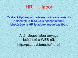 HR1 1. labor

Csatolt kétpóluspárt tartalmazó lineáris rezisztív
     hálózatok, a MATLAB használatának
  lehetőségei a HR feladatok megoldásában.


         A tényleges labor anyaga
            letölthető a WEB-ről:
        http://psat.evt.bme.hu/hare1
 