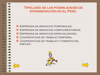 Tipología de las posibilidades de intermediación en el Perú. Empresas de servicios temporales . Empresas de   servicios   complementarios . Empresas de servicios especializados . Cooperativas de trabajo temporal   Cooperativas de trabajo y fomento del empleo . 