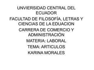 UNVIERSIDAD CENTRAL DEL
ECUADOR
FACULTAD DE FILOSOFÍA, LETRAS Y
CIENCIAS DE LA EDUACION
CARRERA DE COMERCIO Y
ADMINISTRACIÓN
MATERIA: LABORAL
TEMA: ARTICULOS
KARINA MORALES

 