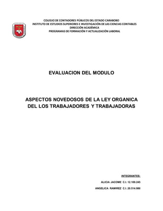 COLEGIO DE CONTADORES PÚBLICOS DEL ESTADO CARABOBO
INSTITUTO DE ESTUDIOS SUPERIORES E INVESTIGACIÓN DE LAS CIENCIAS CONTABLES
DIRECCIÓN ACADÉMICA
PROGRAMAS DE FORMACIÓN Y ACTUALIZACIÓN LABORAL
EVALUACION DEL MODULO
ASPECTOS NOVEDOSOS DE LA LEY ORGANICA
DEL LOS TRABAJADORES Y TRABAJADORAS
INTEGRANTES:
ALICIA JACOME C.I. 12.109.245
ANGELICA RAMIREZ C.I. 20.514.980
 