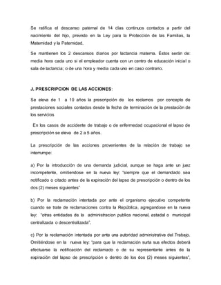 Se ratifica el descanso paternal de 14 días continuos contados a partir del
nacimiento del hijo, previsto en la Ley para la Protección de las Familias, la
Maternidad y la Paternidad.
Se mantienen los 2 descansos diarios por lactancia materna. Éstos serán de:
media hora cada uno si el empleador cuenta con un centro de educación inicial o
sala de lactancia; o de una hora y media cada uno en caso contrario.
J. PRESCRIPCION DE LAS ACCIONES:
Se eleva de 1 a 10 años la prescripción de los reclamos por concepto de
prestaciones sociales contados desde la fecha de terminación de la prestación de
los servicios
En los casos de accidente de trabajo o de enfermedad ocupacional el lapso de
prescripción se eleva de 2 a 5 años.
La prescripción de las acciones provenientes de la relación de trabajo se
interrumpe:
a) Por la introducción de una demanda judicial, aunque se haga ante un juez
incompetente, omitiendose en la nueva ley: “siempre que el demandado sea
notificado o citado antes de la expiración del lapso de prescripción o dentro de los
dos (2) meses siguientes”
b) Por la reclamación intentada por ante el organismo ejecutivo competente
cuando se trate de reclamaciones contra la República, agregandose en la nueva
ley: “otras entidades de la administracion publica nacional, estadal o municipal
centralizada o descentralizada”.
c) Por la reclamación intentada por ante una autoridad administrativa del Trabajo.
Omitiéndose en la nueva ley: “para que la reclamación surta sus efectos deberá
efectuarse la notificación del reclamado o de su representante antes de la
expiración del lapso de prescripción o dentro de los dos (2) meses siguientes”,
 