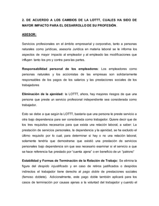 2. DE ACUERDO A LOS CAMBIOS DE LA LOTTT, CUALES HA SIDO DE
MAYOR IMPACTO PARA EL DESARROLLO DE SU PROFESIÓN.
ASESOR:
Servicios profesionales en el ámbito empresarial y corporativo, tanto a personas
naturales como jurídicas, asesoría Jurídica en materia laboral se le informa los
aspectos de mayor impacto al empleador y al empleado las modificaciones que
influyen tanto los pro y contra para las partes.
Responsabilidad personal de los empleadores: Los empleadores como
personas naturales y los accionistas de las empresas son solidariamente
responsables de los pagos de los salarios y las prestaciones sociales de los
trabajadores
Eliminación de la ajenidad: la LOTTT, ahora, hay mayores riesgos de que una
persona que preste un servicio profesional independiente sea considerada como
trabajador.
Esto se debe a que según la LOTTT, bastaría que una persona le preste servicio a
otra bajo dependencia para ser considerada como trabajador. Quiere decir que de
los tres requisitos necesarios para que exista una relación laboral, a saber: La
prestación de servicios personales, la dependencia y la ajenidad, se ha excluido el
último requisito por lo cual, para determinar si hay o no una relación laboral,
solamente tendría que demostrarse que existió una prestación de servicios
personales bajo dependencia sin que sea necesario examinar si el servicio a que
se hace referencia fue prestado por “cuenta ajena” o en beneficio de un “patrono”
Estabilidad y Formas de Terminación de la Relación de Trabajo: Se elimina la
figura del despido injustificado y en caso de retiros justificados o despidos
indirectos el trabajador tiene derecho al pago doble de prestaciones sociales
(famoso doblete). Adicionalmente, este pago doble también aplicará para los
casos de terminación por causas ajenas a la voluntad del trabajador y cuando el
 